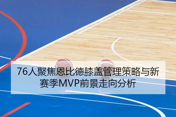 76人聚焦恩比德膝盖管理策略与新赛季MVP前景走向分析