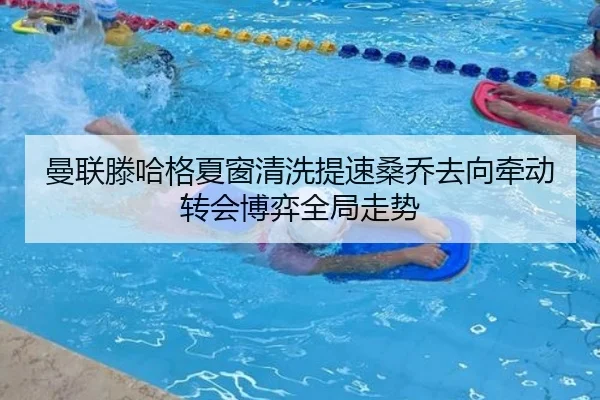 曼联滕哈格夏窗清洗提速桑乔去向牵动转会博弈全局走势