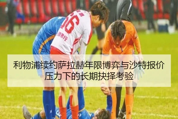 利物浦续约萨拉赫年限博弈与沙特报价压力下的长期抉择考验