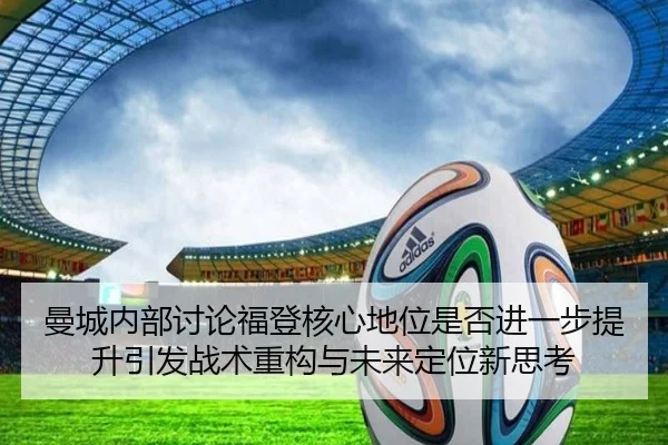 曼城内部讨论福登核心地位是否进一步提升引发战术重构与未来定位新思考