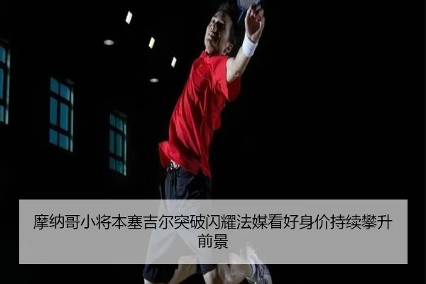 摩纳哥小将本塞吉尔突破闪耀法媒看好身价持续攀升前景